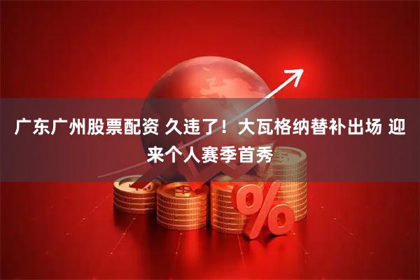 广东广州股票配资 久违了！大瓦格纳替补出场 迎来个人赛季首秀