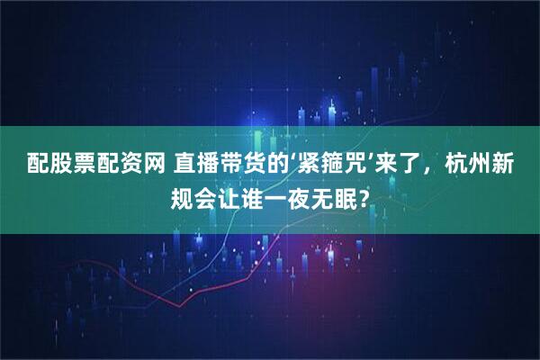 配股票配资网 直播带货的‘紧箍咒’来了，杭州新规会让谁一夜无眠？