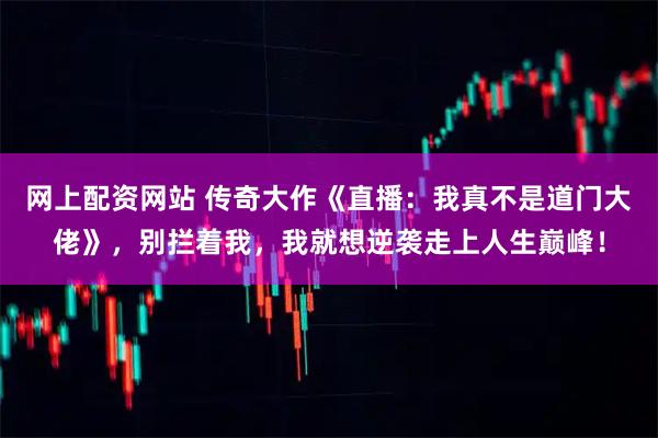 网上配资网站 传奇大作《直播：我真不是道门大佬》，别拦着我，我就想逆袭走上人生巅峰！