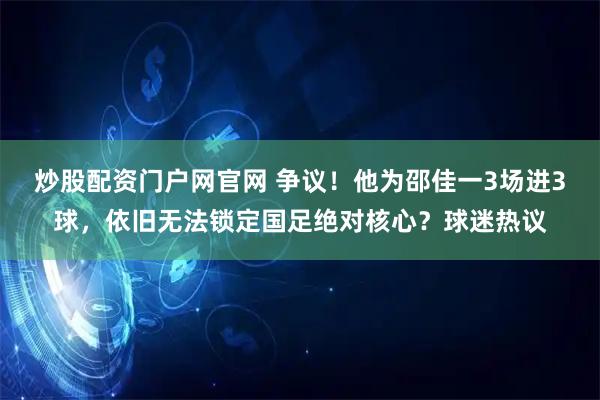 炒股配资门户网官网 争议！他为邵佳一3场进3球，依旧无法锁定国足绝对核心？球迷热议