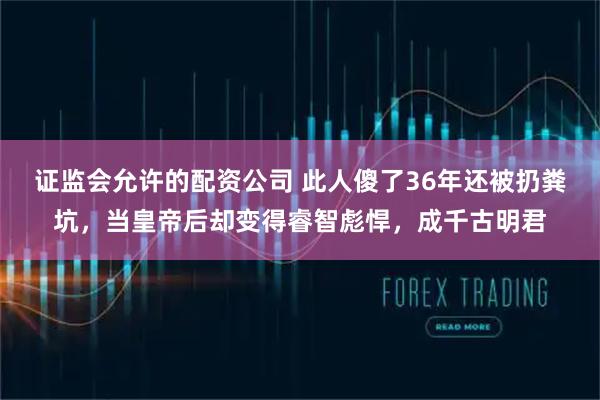 证监会允许的配资公司 此人傻了36年还被扔粪坑，当皇帝后却变得睿智彪悍，成千古明君