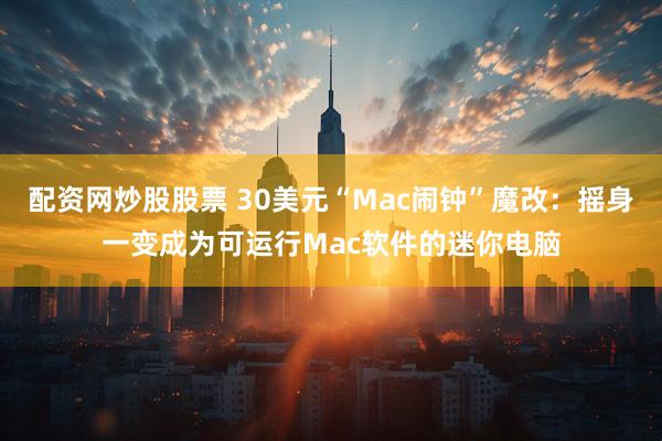 配资网炒股股票 30美元“Mac闹钟”魔改：摇身一变成为可运行Mac软件的迷你电脑