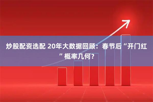 炒股配资选配 20年大数据回顾：春节后“开门红”概率几何？