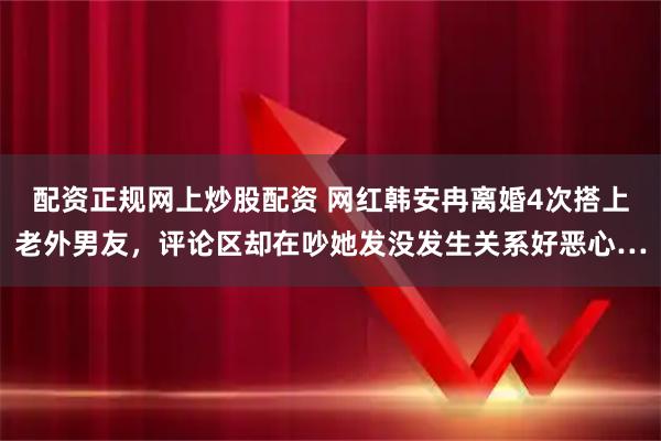 配资正规网上炒股配资 网红韩安冉离婚4次搭上老外男友，评论区却在吵她发没发生关系好恶心…