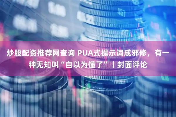 炒股配资推荐网查询 PUA式提示词成邪修,有一种无知叫“自以为懂了”丨封面评论