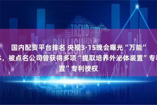国内配资平台排名 央视3·15晚会曝光“万能”外泌体,被点名公司曾获得多项“提取培养外泌体装置”专利授权