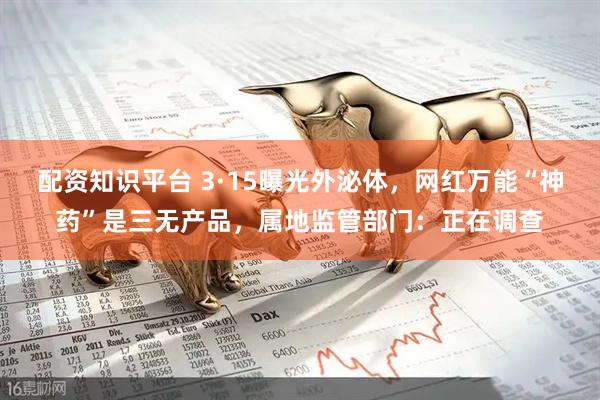 配资知识平台 3·15曝光外泌体,网红万能“神药”是三无产品,属地监管部门:正在调查