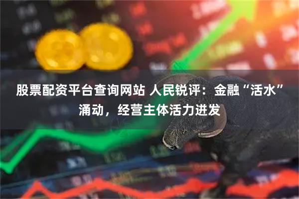 股票配资平台查询网站 人民锐评:金融“活水”涌动,经营主体活力迸发