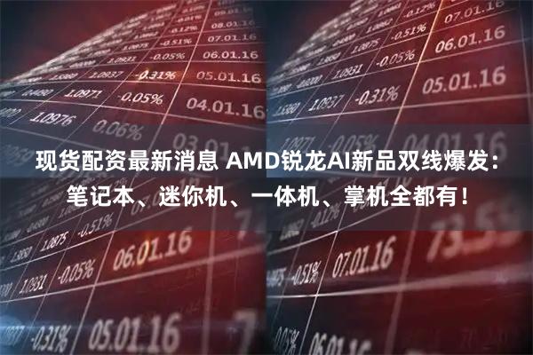 现货配资最新消息 AMD锐龙AI新品双线爆发：笔记本、迷你机、一体机、掌机全都有！