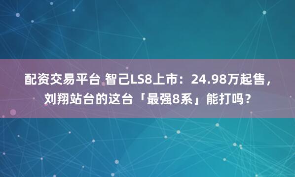 配资交易平台 智己LS8上市：24.98万起售，刘翔站台的这台「最强8系」能打吗？