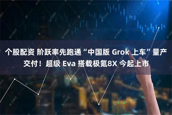 个股配资 阶跃率先跑通“中国版 Grok 上车”量产交付！超级 Eva 搭载极氪8X 今起上市