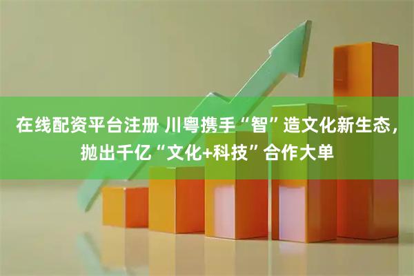 在线配资平台注册 川粤携手“智”造文化新生态，抛出千亿“文化+科技”合作大单