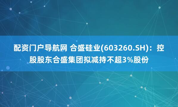 配资门户导航网 合盛硅业(603260.SH)：控股股东合盛集团拟减持不超3%股份