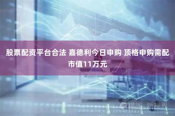 股票配资平台合法 嘉德利今日申购 顶格申购需配市值11万元